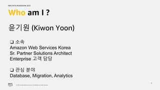 AWS DATA ROADSHOW 2023
© 2023, Amazon Web Services, Inc. or its affiliates. All rights reserved.
2
Who am I ?
❑ 소속
Amazon Web Services Korea
Sr. Partner Solutions Architect
Enterprise 고객 담당
❑ 관심 분야
Database, Migration, Analytics
윤기원 (Kiwon Yoon)
 