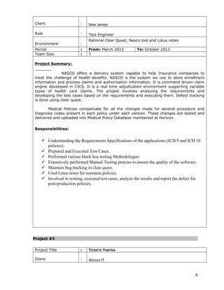Client : New Jersey
Role : Test Engineer
Environment :
Rational Clear Quest, Nasco tool and Lotus notes
Period : From: March 2013 To: October 2013
Team Size : 7
Project Summary:
NASCO offers a delivery system capable to help Insurance companies to
meet the challenge of health benefits. NASCO is the system we use to store enrollment
information and process claims and authorization information. It is command driven claim
engine developed in CICS. It is a real time adjudication environment supporting variable
types of health care claims. The project involves analyzing the requirements and
developing the test cases based on the requirements and executing them. Defect tracking
is done using clear quest.
Medical Policies compensate for all the changes made for several procedure and
Diagnosis codes present in each policy under each version. These changes are tested and
delivered and uploaded into Medical Policy Database maintained at Horizon.
Responsibilities:
 Understanding the Requirements Specifications of the applications (ICD 9 and ICD 10
policies).
 Prepared and Executed Test Cases.
 Performed various black box testing Methodologies
 Extensively performed Manual Testing process to ensure the quality of the software.
 Maintain bug tracking in clear quest.
 Used Lotus notes for maintain policies.
 Involved in writing, executed test cases, analyze the results and report the defect for
post-production policies.
Project #3
Project Title : TICKETS YANTRA
Client : Wincor IT
6
 
