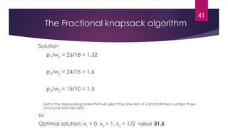 41
The Fractional knapsack algorithm
Solution
p1
/w1
= 25/18 = 1.32
p2
/w2
= 24/15 = 1.6
p3
/w3
= 15/10 = 1.5
Sort in the descending order that will select the one item # 2 and half item number three
and none from first item
so
Optimal solution: x1
= 0, x2
= 1, x3
= 1/2 value 31.5
 