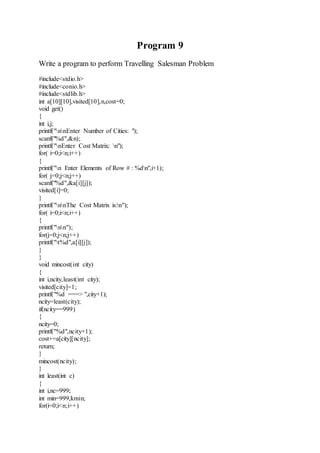 Program 9 
Write a program to perform Travelling Salesman Problem 
#include<stdio.h> 
#include<conio.h> 
#include<stdlib.h> 
int a[10][10],visited[10],n,cost=0; 
void get() 
{ 
int i,j; 
printf("nnEnter Number of Cities: "); 
scanf("%d",&n); 
printf("nEnter Cost Matrix: n"); 
for( i=0;i<n;i++) 
{ 
printf("n Enter Elements of Row # : %dn",i+1); 
for( j=0;j<n;j++) 
scanf("%d",&a[i][j]); 
visited[i]=0; 
} 
printf("nnThe Cost Matrix is:n"); 
for( i=0;i<n;i++) 
{ 
printf("nn"); 
for(j=0;j<n;j++) 
printf("t%d",a[i][j]); 
} 
} 
void mincost(int city) 
{ 
int i,ncity,least(int city); 
visited[city]=1; 
printf("%d ===> ",city+1); 
ncity=least(city); 
if(ncity==999) 
{ 
ncity=0; 
printf("%d",ncity+1); 
cost+=a[city][ncity]; 
return; 
} 
mincost(ncity); 
} 
int least(int c) 
{ 
int i,nc=999; 
int min=999,kmin; 
for(i=0;i<n;i++) 
 