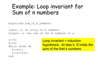 Example: Loop invariant for
Sum of n numbers
Algorithm Sum_of_N_numbers
Input: a, an array of N numbers
Output: s, the sum of the N numbers in a
s:=0;
k:=0;
While (k<N) do
k:=k+1;
s:=s+a[k];
end
Loop invariant = induction
hypothesis: At step k, S holds the
sum of the first k numbers
 