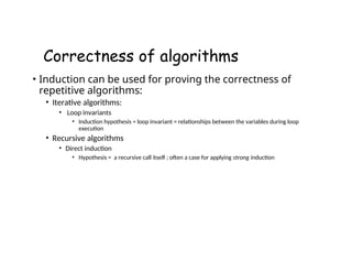 Correctness of algorithms
• Induction can be used for proving the correctness of
repetitive algorithms:
• Iterative algorithms:
• Loop invariants
• Induction hypothesis = loop invariant = relationships between the variables during loop
execution
• Recursive algorithms
• Direct induction
• Hypothesis = a recursive call itself ; often a case for applying strong induction
 