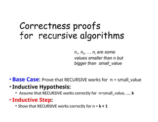 Correctness proofs
for recursive algorithms
• Base Case: Prove that RECURSIVE works for n = small_value
• Inductive Hypothesis:
• Assume that RECURSIVE works correctly for n=small_value, ..., k
• Inductive Step:
• Show that RECURSIVE works correctly for n = k + 1
RECURSIVE(n) is
if (n=small_value)
return ct
else
RECURSIVE(n1)
…
RECURSIVE(nr)
some_code
n1, n2, … nr are some
values smaller than n but
bigger than small_value
 