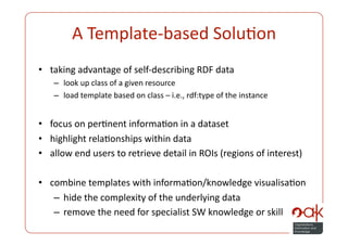 A Template‐based SoluPon 
•  taking advantage of self‐describing RDF data 
   –  look up class of a given resource 
   –  load template based on class – i.e., rdf:type of the instance 


•  focus on perPnent informaPon in a dataset 
•  highlight relaPonships within data 
•  allow end users to retrieve detail in ROIs (regions of interest) 

•  combine templates with informaPon/knowledge visualisaPon 
    –  hide the complexity of the underlying data 
    –  remove the need for specialist SW knowledge or skill 
 