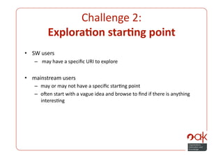 Challenge 2:  
         Explora.on star.ng point 
•  SW users 
   –   may have a speciﬁc URI to explore 


•  mainstream users 
   –  may or may not have a speciﬁc starPng point 
   –  onen start with a vague idea and browse to ﬁnd if there is anything 
      interesPng 
 