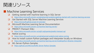 ■

 https://docs.microsoft.com/en-us/sql/advanced-analytics/getting-started-with-machine-learning-services

 https://microsoft.github.io/sql-ml-tutorials/

 https://docs.microsoft.com/en-us/machine-learning-server/

 https://docs.microsoft.com/en-us/sql/t-sql/queries/predict-transact-sql

 https://docs.microsoft.com/en-us/sql/advanced-analytics/sql-native-scoring

 https://docs.microsoft.com/en-us/machine-learning-server/install/python-libraries-interpreter

 https://github.com/Microsoft/ML-Server-Python-Samples
 