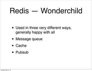 Redis — Wonderchild

                      • Used in three very different ways,
                        generally happy with all

                      • Message queue
                      • Cache
                      • Pubsub

Tuesday, May 15, 12
 