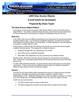 J2EE Data Access Objects
                         A brief article for developers
                            Prepared By Owen Taylor
The Data Access Object Pattern
  In this paper, we will discuss the popular J2EE Design Pattern known as the Data Access
  Object Pattern. The article is useful for people who may not have time to read a whole book,
  but may be interested in learning about a snippet of knowledge as they find the time.

Motivation
  In the J2EE world, there are different specifications and mechanisms for accessing persistent
  storage and legacy data. In an Enterprise JavaBeans application, the data source access
  code might be in a Session Bean or an Entity Bean. In a Web application, the code might be
  in a servlet or a helper class for a JSP.
  If data access is coded directly into business components, the components become tightly
  coupled to the data source. This happens for a variety of reasons:
     •   Persistent storage APIs vary, depending on the vendor
     •   Some APIs may be completely proprietary
     •   With JDBC, SQL statements may vary according to the database product
  Because of this, often times if the data source changes, the components must change as
  well. Furthermore, coding data access directly into components also limits reuse of the data
  access code.
  To make J2EE applications flexible, it is good practice to factor data access out of business
  components. A way must be found to abstract business logic from detailed knowledge of
  where the data resides and how it should be managed.

Solution
  The Data Access Object (DAO) pattern separates the access to a data source the business
  components. Business components are no longer coupled to a specific vendor
  implementation or API. Application developers can control how data is accessed; if a vendor
  or an API changes later, the DataAccessObject is the only code that needs to change.
  A DAO has two main functions:
     •   The DAO contains logic to access a data source
     •   The DAO manages the connection to the data source to obtain and store data




                                                                                                  1
 