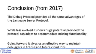 Conclusion (from 2017)
The Debug Protocol provides all the same advantages of
the Language Server Protocol.
While less evolved it shows huge potential provided the
protocol can adapt to accommodate missing functionality.
Going forward it gives us an effective way to maintain
debuggers in Eclipse and future cloud IDEs.
 