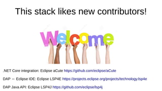 This stack likes new contributors!
.NET Core integration: Eclipse aCute https://github.com/eclipse/aCute
DAP ↔ Eclipse IDE: Eclipse LSP4E https://projects.eclipse.org/projects/technology.lsp4e
DAP Java API: Eclipse LSP4J https://github.com/eclipse/lsp4j
 