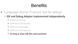 Benefits
● “Language Server Protocol, but for debug”
– IDE and Debug Adapter implemented independently
● Different timing
● Different community
● Different languages
● Different frameworks
● As long as they talk the same protocol
 