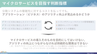 9#CNDT2020 https://bit.ly/........
マイクロサービスを⽬指す判断指標
分散システムの複雑性に対するコストを払ってでも、
アプリケーション（ビジネス）のアジリティ向上が⾒込めるかどうか
マイクロサービスの導⼊そのものを⽬的にしてはいけない、
アジリティの向上につながらなければ持続的な開発はできない
...が、そのアプリケーションがマイクロサービスに適しているか最初から⾒通せるとも限らない
ではどうやってマイクロサービスを導⼊してゆけば良いのか？
üサービス別に独⽴したリリースサイクル
üサービス別に独⽴したスケーリング
üサービス別に独⽴した技術スタック
☓ トランザクションやクエリの管理複雑化
☓ 通信のレイテンシ増加
☓ E2Eテストの複雑化
 