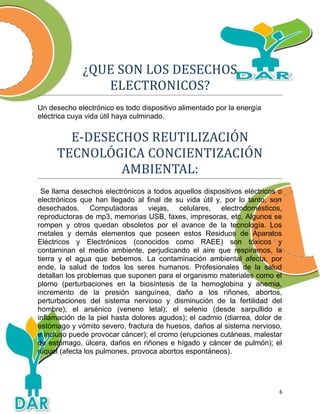 ¿QUE SON LOS DESECHOS
ELECTRONICOS?
Un desecho electrónico es todo dispositivo alimentado por la energía
eléctrica cuya vida útil haya culminado.
E-DESECHOS REUTILIZACIÓN
TECNOLÓGICA CONCIENTIZACIÓN
AMBIENTAL:
Se llama desechos electrónicos a todos aquellos dispositivos eléctricos o
electrónicos que han llegado al final de su vida útil y, por lo tanto, son
desechados. Computadoras viejas, celulares, electrodomésticos,
reproductoras de mp3, memorias USB, faxes, impresoras, etc. Algunos se
rompen y otros quedan obsoletos por el avance de la tecnología. Los
metales y demás elementos que poseen estos Residuos de Aparatos
Eléctricos y Electrónicos (conocidos como RAEE) son tóxicos y
contaminan el medio ambiente, perjudicando el aire que respiramos, la
tierra y el agua que bebemos. La contaminación ambiental afecta, por
ende, la salud de todos los seres humanos. Profesionales de la salud
detallan los problemas que suponen para el organismo materiales como el
plomo (perturbaciones en la biosíntesis de la hemoglobina y anemia,
incremento de la presión sanguínea, daño a los riñones, abortos,
perturbaciones del sistema nervioso y disminución de la fertilidad del
hombre); el arsénico (veneno letal); el selenio (desde sarpullido e
inflamación de la piel hasta dolores agudos); el cadmio (diarrea, dolor de
estómago y vómito severo, fractura de huesos, daños al sistema nervioso,
e incluso puede provocar cáncer); el cromo (erupciones cutáneas, malestar
de estómago, úlcera, daños en riñones e hígado y cáncer de pulmón); el
níquel (afecta los pulmones, provoca abortos espontáneos).
6
 
