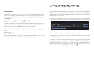 164
Negative Defeats
Defeats can also be used to limit the scope of a model - this is a very powerful tool to tailor
modelstoyourenvironmentbutmustbecarefullyexecutedtoavoidover-limiting.Forexample,
adding the following defeat would restrict the model to only breach when the device has the
File Server tag:
[Tagged internal source] [does not have tag] [File Server]
If a defeat condition evaluates as true, it prevents the model from breaching entirely. In the
above case, the defeat will evaluate as true for all devices not tagged with “File Server” -
essentially limiting the model to only breach when the device is tagged.
Defeats with negative comparators can therefore constrain a model to very specific breach
criteria.
Bulk Editing Defeats
Defeats can be downloaded and edited as a .csv file, then re-uploaded to the model. This can
be a quick way to add the same defeat conditions across multiple models.
Models curated and maintained by the Darktrace analyst team are mapped to the MITRE
ATTCK Framework, where applicable. This applies to both standard Darktrace DETECT
models mapped to MITREATTCKEnterprise techniques, and Darktrace/OT models mapped
to MITRE ATTCK ICS techniques.
This mapping is a valuable tool to understand coverage and for teams with internal playbooks
for howto address each technique. For each model, the MITRE ATTCK Mapping tab displays
MITRE ATTCK MAPPINGS
the tactics and techniques the model covers are displayed on this tab.
For each technique, click ” View in MITRE” to open detailed information about the technique
on the MITRE website.
AJSONfile ofall mappings can be downloadedfrom anymodel. In Darktrace/OTenvironments,
this option will download both the standard Darktrace DETECT mapping file and the
specialized Darktrace/OT ICS mapping file. This mapping file can be uploaded to the MITRE
ATTCK navigator to browse the mapped techniques. If you are unsure how to use this file,
refer to the instructions provided in “JSON Usage Instructions external-link”
 
