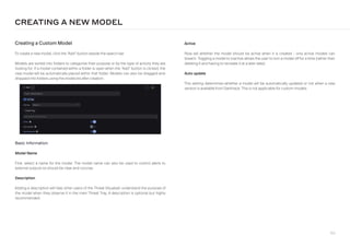 166
Basic Information
Model Name
First, select a name for the model. The model name can also be used to control alerts to
external outputs so should be clear and concise.
Description
Adding a description will help other users of the Threat Visualizer understand the purpose of
the model when they observe it in the main Threat Tray. A description is optional but highly
recommended.
Active
Now set whether the model should be active when it is created - only active models can
breach. Toggling a model to inactive allows the user to turn a model off for a time (rather than
deleting it and having to recreate it at a later date).
Auto update
This setting determines whether a model will be automatically updated or not when a new
version is available from Darktrace. This is not applicable for custom models.
Creating a Custom Model
To create a new model, click the “Add” button beside the search bar.
Models are sorted into folders to categorize their purpose or by the type of activity they are
looking for. If a model contained within a folder is open when the “Add” button is clicked, the
new model will be automatically placed within that folder. Models can also be dragged-and-
dropped into folders using the model list after creation.
CREATING A NEW MODEL
 