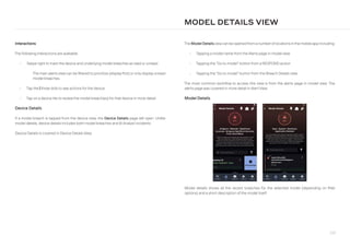 237
Interactions
The following interactions are available:
• Swipe right to mark the device and underlying model breaches as read or unread.
The main alerts view can be filtered to prioritize (display first) or only display unread
model breaches.
• Tap the ellipsis-v three dots to see actions for the device.
• Tap on a device tile to review the model breach(es) for that device in more detail.
Device Details
If a model breach is tapped from the device view, the Device Details page will open. Unlike
model details, device details includes both model breaches and AI Analyst incidents.
Device Details is covered in Device Details View.
The Model Detailsviewcan be opened from a numberoflocations in the mobile app including:
• Tapping a model name from the Alerts page in model view
• Tapping the “Go to model” button from a RESPOND action
• Tapping the “Go to model” button from the Breach Details view
The most common workflow to access this view is from the alerts page in model view. The
alerts page was covered in more detail in Alert View.
Model Details
MODEL DETAILS VIEW
Model details shows all the recent breaches for the selected model (depending on filter
options) and a short description of the model itself.
 