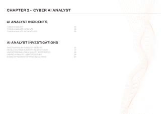 CHAPTER 2 -
CYBER AI ANALYST 32
CYBER AI ANALYST INCIDENTS 34
CYBER AI ANALYST INCIDENT LOGS 35
INVESTIGATING AN AI ANALYST INCIDENT 36
DETAILS OF CYBER AI ANALYST INCIDENT EVENT 37
UNDERSTANDING HOWAI ANALYST INVESTIGATED 38
LINKING AI ANALYST EVENTS TOGETHER 39
AI ANALYST INCIDENT OPTIONS AND ACTIONS 40
AI ANALYST INCIDENTS
AI ANALYST INVESTIGATIONS
CYBER AI ANALYST
 