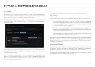 64
Underneath the model breach ID is the time at which the model breach occurred.
Entry headings
The main part of the log entry includes key information about the device and model breach.
• If the model breach log is filtered on a specific model, each log entry will display the
device that triggered the model breach at the top. Hover over the name of the device
for a summary tooltip with basic information about the device. Click the device name
to change the visualizer focus to the device.
• If the model breach log is filtered on a specific device, each log entry will display the
name of the model that was triggered. Click the model name to open the model editor
interface for the chosen model in a new tab.
• If the model breach log is filtered on a subnet or a user, both the model name and the
device that triggered the model breach are displayed.
IfthedeviceoruserthattriggeredthemodelactionissubjecttoanactiveorpendingDarktrace
RESPOND action at the current time, a Darktrace RESPOND icon - a - will appear beside the
device name on the entry.The device name is highlighted green ifthe action is currentlyactive
or orange if currently pending.
Threat Behavior Category
Behavior categories are high level filters that allow an operator to focus in on specific levels
of severity or behavior. There are four categories: Critical, Suspicious, Compliance and
Informational. Categories are used across both AI Analyst and Darktrace models.
The model breach category appears under the model or device name. Please see Filtering
Alerts with Behavior Categories for more info on categories.
Log Entries
Model breach logs contain a list of model breaches for a model, a device or a subnet over a
chosen time window. Each entry in the log represents an instance where a device performed
activity that met the criteria of a model and triggered a model breach.
In this example, the log has been opened from a threat tray tile for the model “Anomalous
Connection / New or Uncommon Service Control”. The log has therefore opened filtered on
that specific model.
ENTRIES IN THE MODEL BREACH LOG
Entries are sorted chronologically with newest first. The colored bar on the left indicates the
severity of the model breach on a gradient from yellow (low) to red (high). In this case, the
model has a medium severity,
Next to the bar is the model breach ID - this numeric ID is a unique reference to this model
breach in this threat visualizer instance. Click the ID to copy a shareable link to the model
breach to the clipboard. In Unified View environments, model breach IDs are prefixed with a
number to indicate the source master.
 
