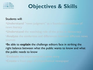 Students will:
•Understand “news judgment” as a foundational concept of
news literacy
•Understand the watchdog role of the press in democracy
•Analyze the similarities and differences between different news
sources
•Be able to explain the challenge editors face in striking the
right balance between what the public wants to know and what
the public needs to know
•Evaluate the importance of a news story
•Create a front page of a hypothetical newspaper
Objectives & Skills
 