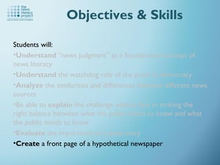 Students will:
•Understand “news judgment” as a foundational concept of
news literacy
•Understand the watchdog role of the press in democracy
•Analyze the similarities and differences between different news
sources
•Be able to explain the challenge editors face in striking the
right balance between what the public wants to know and what
the public needs to know
•Evaluate the importance of a news story
•Create a front page of a hypothetical newspaper
Objectives & Skills
 