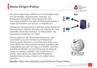 Same-Origin-Policy
Prof. Dr. rer. nat. Nane Kratzke
Praktische Informatik und betriebliche Informationssysteme
21
Quelle: https://de.wikipedia.org/wiki/Same-Origin-Policy
Die Same-Origin-Policy (SOP) ist ein Sicherheitskonzept,
das clientseitigen Skriptsprachen untersagt, auf
Ressourcen zuzugreifen, deren Speicherort nicht
dem Origin entspricht. Sie stellt ein Sicherheitselement in
modernen Browsern zum Schutz vor Angriffen dar.
Hintergrund: Skriptsprachen im Browser haben Zugriff auf
Kommunikation zwischen Browser und Web-Server. Dies
beinhaltet sowohl das Auslesen, die Manipulation, das
Empfangen und Senden von Daten.
Daraus ergibt sich die Sicherheitsanforderung, dass
keine Daten aus einem Kontext (zum Beispiel der
Verbindung des Browsers zu der Seite einer Bank) von
einem Skript aus einem anderen Kontext zugreifbar oder
manipulierbar sein darf. Um dies zu erreichen, wird beim
Zugriff eines Skriptes auf eine Ressource die Herkunft
(origin) von beiden verglichen. Der Zugriff wird nur
erlaubt, wenn Skript und angeforderte Ressource
dieselbe Herkunft (origin) haben (vom selben Server
stammen).
 
