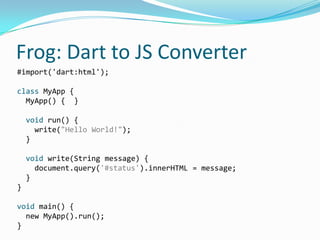 Frog: Dart to JS Converter
#import('dart:html');

class MyApp {
  MyApp() { }

    void run() {
      write("Hello World!");
    }

    void write(String message) {
      document.query('#status').innerHTML = message;
    }
}

void main() {
  new MyApp().run();
}
 