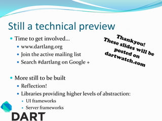 Still a technical preview
 Time to get involved…
    www.dartlang.org
    Join the active mailing list
    Search #dartlang on Google +


 More still to be built
   Reflection!
   Libraries providing higher levels of abstraction:
        UI frameworks
        Server frameworks
 