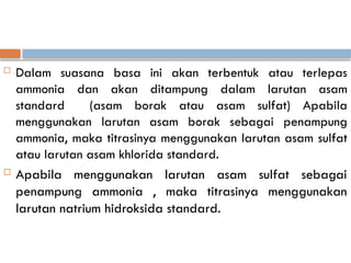  Dalam suasana basa ini akan terbentuk atau terlepas
ammonia dan akan ditampung dalam larutan asam
standard (asam borak atau asam sulfat) Apabila
menggunakan larutan asam borak sebagai penampung
ammonia, maka titrasinya menggunakan larutan asam sulfat
atau larutan asam khlorida standard.
 Apabila menggunakan larutan asam sulfat sebagai
penampung ammonia , maka titrasinya menggunakan
larutan natrium hidroksida standard.
 