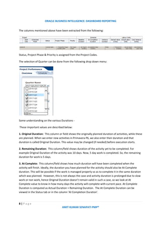 ORACLE BUSINESS INTELLIGENCE: DASHBOARD REPORTING
8 | P a g e
AMIT KUMAR SENAPATI PMP®
The columns mentioned above have been extracted from the following:
Status, Project Phase & Priority is assigned from the Project Codes.
The selection of Quarter can be done from the following drop down menu:
Some understanding on the various Durations -
These important values are described below:
1. Original Duration: This column or field shows the originally planned duration of activities, while these
are planned. When we enter new activities in Primavera P6, we also enter their duration and that
duration is called Original Duration. This value may be changed (if needed) before execution starts.
2. Remaining Duration: This column/field shows duration of the activity yet to be completed. For
example Original Duration of the activity was 10 days. Now, 5 day work is completed. So, the remaining
duration for work is 5 days.
3. At Complete: This column/field shows how much duration will have been completed when the
activity will finish. Ideally, the duration you have planned for the activity should also be At Complete
duration. This will be possible if the work is managed properly so as to complete it in the same duration
which was planned. However, this is not always the case and activity duration is prolonged due to slow
work or non work, hence Original Duration doesn't remain valid in such a case, so we look at At
Complete value to know in how many days the activity will complete with current pace. At Complete
Duration is computed as Actual Duration + Remaining Duration. The At Complete Duration can be
viewed in the Status tab or in the column 'At Completion Duration'.
 