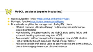 MySQL on Mesos (Apache Incubating)
◉ Open sourced by Twitter https://github.com/twitter/mysos
◉ Moving to Apache https://twitter.com/ApacheMysos
◉ Dramatically simplifies the management of a MySQL cluster:
o Efficient hardware utilization through multi-tenancy (in performance-
isolated containers)
o High reliability through preserving the MySQL state during failure and
automatic backing up to/restoring from HDFS
o An automated self-service option for bringing up new MySQL clusters
o High availability through automatic MySQL master failover
o An elastic solution that allows users to easily scale up and down a MySQL
cluster by changing the number of slave instances
 
