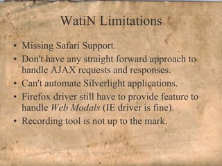 WatiN Limitations Missing Safari Support. Don't have any straight forward approach to handle AJAX requests and responses. Can't automate Silverlight applications. Firefox driver still have to provide feature to handle  Web Modals  (IE driver is fine). Recording tool is not up to the mark. 