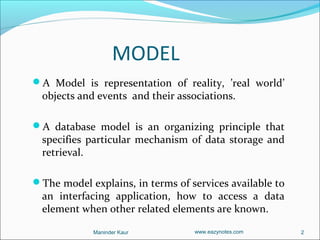 MODEL
A Model is representation of reality, ’real world’
  objects and events and their associations.

A database model is an organizing principle that
  specifies particular mechanism of data storage and
  retrieval.

The model explains, in terms of services available to
  an interfacing application, how to access a data
  element when other related elements are known.

             Maninder Kaur         www.eazynotes.com     2
 