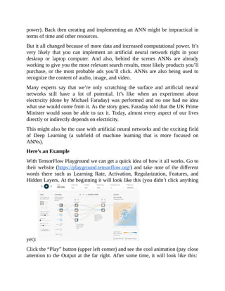 power).	Back	then	creating	and	implementing	an	ANN	might	be	impractical	in
terms	of	time	and	other	resources.
But	it	all	changed	because	of	more	data	and	increased	computational	power.	It’s
very	 likely	 that	 you	 can	 implement	 an	 artificial	 neural	 network	 right	 in	 your
desktop	 or	 laptop	 computer.	 And	 also,	 behind	 the	 scenes	 ANNs	 are	 already
working	to	give	you	the	most	relevant	search	results,	most	likely	products	you’ll
purchase,	or	the	most	probable	ads	you’ll	click.	ANNs	are	also	being	used	to
recognize	the	content	of	audio,	image,	and	video.
Many	 experts	 say	 that	 we’re	 only	 scratching	 the	 surface	 and	 artificial	 neural
networks	 still	 have	 a	 lot	 of	 potential.	 It’s	 like	 when	 an	 experiment	 about
electricity	(done	by	Michael	Faraday)	was	performed	and	no	one	had	no	idea
what	use	would	come	from	it.	As	the	story	goes,	Faraday	told	that	the	UK	Prime
Minister	would	soon	be	able	to	tax	it.	Today,	almost	every	aspect	of	our	lives
directly	or	indirectly	depends	on	electricity.
This	might	also	be	the	case	with	artificial	neural	networks	and	the	exciting	field
of	 Deep	 Learning	 (a	 subfield	 of	 machine	 learning	 that	 is	 more	 focused	 on
ANNs).
Here’s	an	Example
With	TensorFlow	Playground	we	can	get	a	quick	idea	of	how	it	all	works.	Go	to
their	website	(https://playground.tensorflow.org/)	and	take	note	of	the	different
words	 there	 such	 as	 Learning	 Rate,	 Activation,	 Regularization,	 Features,	 and
Hidden	Layers.	At	the	beginning	it	will	look	like	this	(you	didn’t	click	anything
yet):	
Click	the	“Play”	button	(upper	left	corner)	and	see	the	cool	animation	(pay	close
attention	to	the	Output	at	the	far	right.	After	some	time,	it	will	look	like	this:	
 