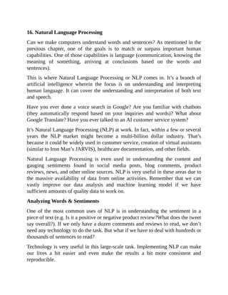 16.	Natural	Language	Processing
Can	we	make	computers	understand	words	and	sentences?	As	mentioned	in	the
previous	 chapter,	 one	 of	 the	 goals	 is	 to	 match	 or	 surpass	 important	 human
capabilities.	One	of	those	capabilities	is	language	(communication,	knowing	the
meaning	 of	 something,	 arriving	 at	 conclusions	 based	 on	 the	 words	 and
sentences).
This	is	where	Natural	Language	Processing	or	NLP	comes	in.	It’s	a	branch	of
artificial	 intelligence	 wherein	 the	 focus	 is	 on	 understanding	 and	 interpreting
human	language.	It	can	cover	the	understanding	and	interpretation	of	both	text
and	speech.
Have	you	ever	done	a	voice	search	in	Google?	Are	you	familiar	with	chatbots
(they	 automatically	 respond	 based	 on	 your	 inquiries	 and	 words)?	 What	 about
Google	Translate?	Have	you	ever	talked	to	an	AI	customer	service	system?
It’s	Natural	Language	Processing	(NLP)	at	work.	In	fact,	within	a	few	or	several
years	 the	 NLP	 market	 might	 become	 a	 multi-billion	 dollar	 industry.	 That’s
because	it	could	be	widely	used	in	customer	service,	creation	of	virtual	assistants
(similar	to	Iron	Man’s	JARVIS),	healthcare	documentation,	and	other	fields.
Natural	 Language	 Processing	 is	 even	 used	 in	 understanding	 the	 content	 and
gauging	 sentiments	 found	 in	 social	 media	 posts,	 blog	 comments,	 product
reviews,	news,	and	other	online	sources.	NLP	is	very	useful	in	these	areas	due	to
the	massive	availability	of	data	from	online	activities.	Remember	that	we	can
vastly	 improve	 our	 data	 analysis	 and	 machine	 learning	 model	 if	 we	 have
sufficient	amounts	of	quality	data	to	work	on.
Analyzing	Words	&	Sentiments
One	of	the	most	common	uses	of	NLP	is	in	understanding	the	sentiment	in	a
piece	of	text	(e.g.	Is	it	a	positive	or	negative	product	review?What	does	the	tweet
say	overall?).	If	we	only	have	a	dozen	comments	and	reviews	to	read,	we	don’t
need	any	technology	to	do	the	task.	But	what	if	we	have	to	deal	with	hundreds	or
thousands	of	sentences	to	read?
Technology	is	very	useful	in	this	large-scale	task.	Implementing	NLP	can	make
our	 lives	 a	 bit	 easier	 and	 even	 make	 the	 results	 a	 bit	 more	 consistent	 and
reproducible.
 