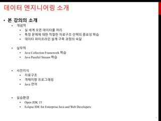 데이터 엔지니어링 소개
• 본 강의의 소개
• 개념적
• 실 세계 오픈 데이터를 처리
• 특정 문제에 대한 적절한 자료구조 선택의 중요성 학습
• 데이터 파이프라인 설계 구축 과정의 숙달
• 실무적
• Java Collection Framework 학습
• Java Parallel Stream 학습
• 사전지식
• 자료구조
• 객체지향 프로그래밍
• Java 언어
• 실습환경
• Open JDK 15
• Eclipse IDE for Enterprise Java and Web Developers
7
 