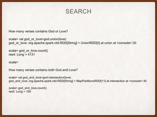 SEARCH
How many verses contains God or Love?
scala> val god_or_love=god.union(love)
god_or_love: org.apache.spark.rdd.RDD[String] = UnionRDD[5] at union at <console>:30
scala> god_or_love.count()
res4: Long = 4131
scala>
How many verses contains both God and Love?
scala> val god_and_love=god.intersection(love)
god_and_love: org.apache.spark.rdd.RDD[String] = MapPartitionsRDD[11] at intersection at <console>:30
scala> god_and_love.count()
res5: Long = 100
 