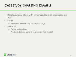 21
CASE STUDY: SHARETHIS EXAMPLE
• Relationship of clicks with winning price and Impression on
ADX:
• Data
– Analyzed ADX Hourly Impression Logs
• Method
– Detected outliers
– Predicted clicks using a regression tree model
 