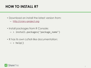 7
HOW TO INSTALL R?
• Download an install the latest version from:
– http://cran.r-project.org
• Install packages from R Console:
– > install.packages(‘package_name’)
• R has its own LaTeX-like documentation:
– > help()
 
