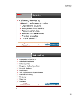 3/27/2019
26
Detection
 Commonly detected by
Operating performance anomalies.
 Organisational Structure.
 Management characteristics.
 Accounting anomalies.
 Internal control weaknesses.
 Analytical anomalies.
 Unusual behaviour.
51
Methodology
 Pre-incident Preparation
 Detection of incidents
 Initial response
 Response strategy formulation
 Forensic Backups
 Investigation
 Security restoration implementation
 Network monitoring
 Recovery
 Reporting
 Follow-up
52
51
52
 