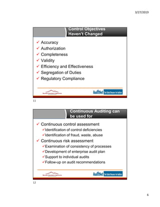 3/27/2019
6
Control Objectives
Haven’t Changed
 Accuracy
 Authorization
 Completeness
 Validity
 Efficiency and Effectiveness
 Segregation of Duties
 Regulatory Compliance
Continuous Auditing can
be used for
 Continuous control assessment
Identification of control deficiencies
Identification of fraud, waste, abuse
 Continuous risk assessment
Examination of consistency of processes
Development of enterprise audit plan
Support to individual audits
Follow-up on audit recommendations
11
12
 