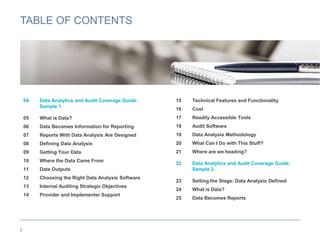 TABLE OF CONTENTS
04 Data Analytics and Audit Coverage Guide:
Sample 1
05 What is Data?
06 Data Becomes Information for Reporting
07 Reports With Data Analysis Are Designed
08 Defining Data Analysis
09 Getting Your Data
10 Where the Data Came From
11 Data Outputs
12 Choosing the Right Data Analysis Software
13 Internal Auditing Strategic Objectives
14 Provider and Implementer Support
2
15 Technical Features and Functionality
16 Cost
17 Readily Accessible Tools
18 Audit Software
19 Data Analysis Methodology
20 What Can I Do with This Stuff?
21 Where are we heading?
22 Data Analytics and Audit Coverage Guide:
Sample 2
23 Setting the Stage: Data Analysis Defined
24 What is Data?
25 Data Becomes Reports
 