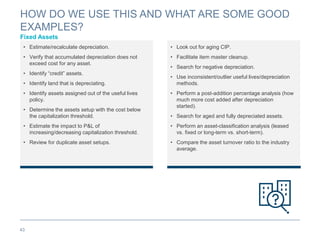 HOW DO WE USE THIS AND WHAT ARE SOME GOOD
EXAMPLES?
Fixed Assets
43
• Estimate/recalculate depreciation.
• Verify that accumulated depreciation does not
exceed cost for any asset.
• Identify “credit” assets.
• Identify land that is depreciating.
• Identify assets assigned out of the useful lives
policy.
• Determine the assets setup with the cost below
the capitalization threshold.
• Estimate the impact to P&L of
increasing/decreasing capitalization threshold.
• Review for duplicate asset setups.
• Look out for aging CIP.
• Facilitate item master cleanup.
• Search for negative depreciation.
• Use inconsistent/outlier useful lives/depreciation
methods.
• Perform a post-addition percentage analysis (how
much more cost added after depreciation
started).
• Search for aged and fully depreciated assets.
• Perform an asset-classification analysis (leased
vs. fixed or long-term vs. short-term).
• Compare the asset turnover ratio to the industry
average.
 