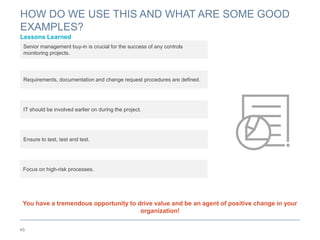 HOW DO WE USE THIS AND WHAT ARE SOME GOOD
EXAMPLES?
Lessons Learned
45
You have a tremendous opportunity to drive value and be an agent of positive change in your
organization!
Senior management buy-in is crucial for the success of any controls
monitoring projects.
Requirements, documentation and change request procedures are defined.
IT should be involved earlier on during the project.
Ensure to test, test and test.
Focus on high-risk processes.
 