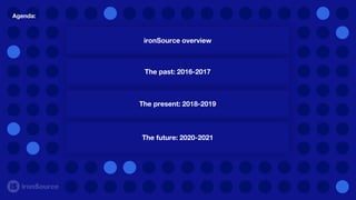 Agenda:
ironSource overview
The past: 2016-2017
The present: 2018-2019
The future: 2020-2021
 