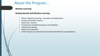 About the Program…
Machine Learning:
Getting Started with Machine Learning
• What is Machine Learning – Examples and Applications
• Numpy and Pandas Tutorial
• Scikit Learn Tutorial
• Introduction to Model Evaluation and Validation
• Training and Testing
• Metrics for Evaluation
• 2 Mini-Projects to understand and implement Machine Learning Basics
 