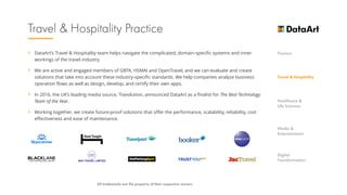 › DataArt’s Travel & Hospitality team helps navigate the complicated, domain-specific systems and inner
workings of the travel industry.
› We are active and engaged members of GBTA, HSMAI and OpenTravel, and we can evaluate and create
solutions that take into account these industry-specific standards. We help companies analyze business
operation flows as well as design, develop, and certify their own apps.
› In 2016, the UK’s leading media source, Travolution, announced DataArt as a finalist for The Best Technology
Team of the Year.
› Working together, we create future-proof solutions that offer the performance, scalability, reliability, cost
effectiveness and ease of maintenance.
 