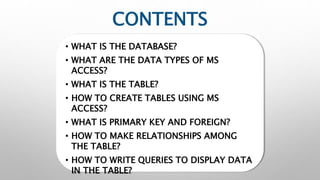 CONTENTS
• WHAT IS THE DATABASE?
• WHAT ARE THE DATA TYPES OF MS
ACCESS?
• WHAT IS THE TABLE?
• HOW TO CREATE TABLES USING MS
ACCESS?
• WHAT IS PRIMARY KEY AND FOREIGN?
• HOW TO MAKE RELATIONSHIPS AMONG
THE TABLE?
• HOW TO WRITE QUERIES TO DISPLAY DATA
IN THE TABLE?
 