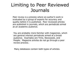 Limiting to Peer Reviewed Journals Peer review is a process where an author’s work is evaluated by a group of experts for accuracy and quality before it is published.  Peer reviewed articles are published in journals, which are periodicals aimed at an academic audience. You are probably more familiar with magazines, which are general interest periodicals aimed at a broad audience.  Examples are Time, Newsweek, and People.  Magazine articles do not go through a peer review process. Many databases contain both types of articles. 