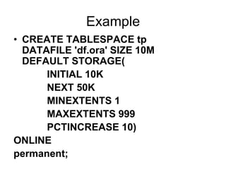 Example
• CREATE TABLESPACE tp
DATAFILE 'df.ora' SIZE 10M
DEFAULT STORAGE(
INITIAL 10K
NEXT 50K
MINEXTENTS 1
MAXEXTENTS 999
PCTINCREASE 10)
ONLINE
permanent;
 