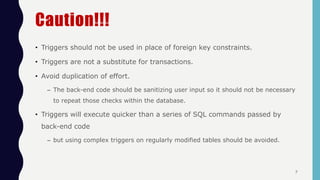 Caution!!!
• Triggers should not be used in place of foreign key constraints.
• Triggers are not a substitute for transactions.
• Avoid duplication of effort.
– The back-end code should be sanitizing user input so it should not be necessary
to repeat those checks within the database.
• Triggers will execute quicker than a series of SQL commands passed by
back-end code
– but using complex triggers on regularly modified tables should be avoided.
7
 
